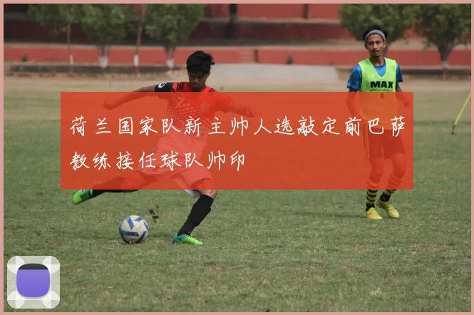 荷兰国家队新主帅人选敲定前巴萨教练接任球队帅印