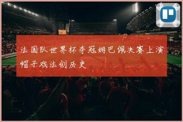 法国队世界杯夺冠姆巴佩决赛上演帽子戏法创历史