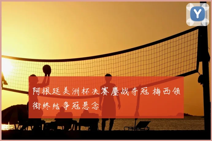 阿根廷美洲杯决赛鏖战夺冠 梅西领衔终结争冠悬念