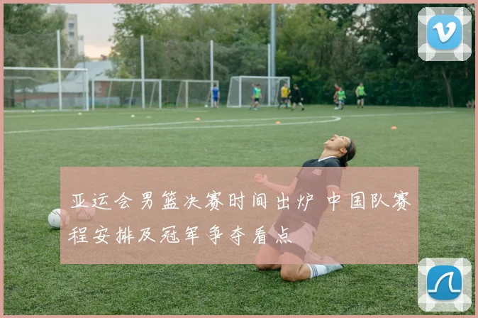 亚运会男篮决赛时间出炉 中国队赛程安排及冠军争夺看点