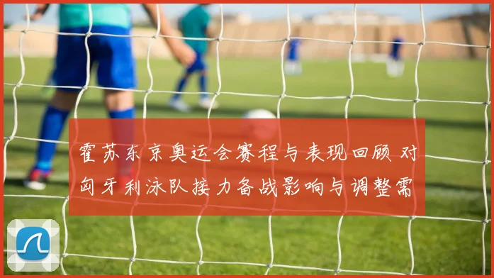 霍苏东京奥运会赛程与表现回顾 对匈牙利泳队接力备战影响与调整需求