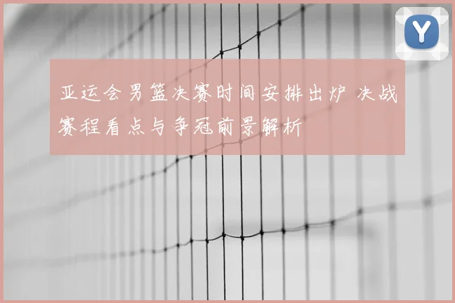 亚运会男篮决赛时间安排出炉 决战赛程看点与争冠前景解析