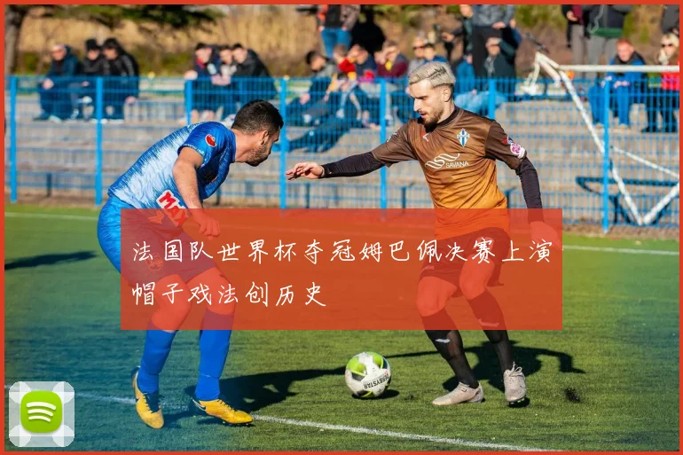 法国队世界杯夺冠姆巴佩决赛上演帽子戏法创历史