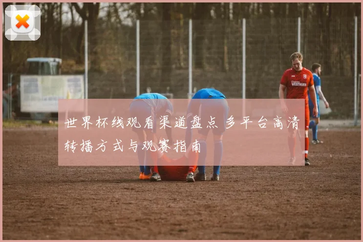 世界杯线观看渠道盘点 多平台高清转播方式与观赛指南