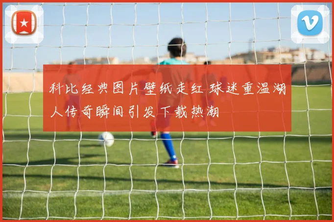 科比经典图片壁纸走红 球迷重温湖人传奇瞬间引发下载热潮