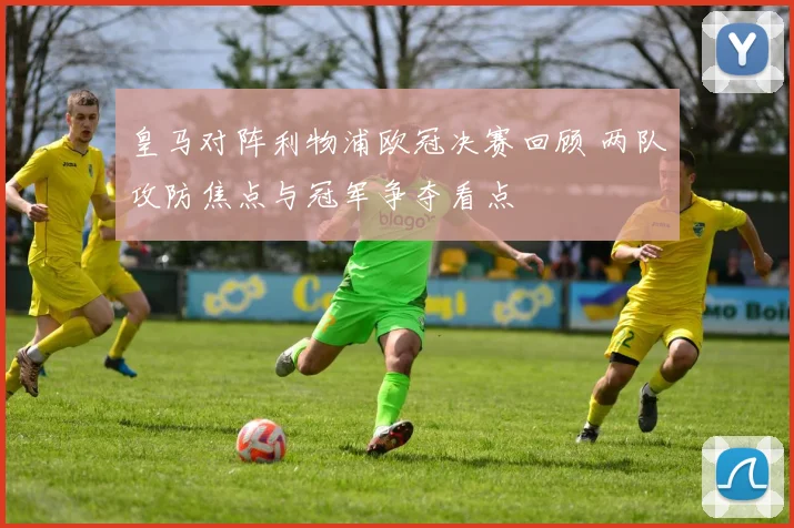 皇马对阵利物浦欧冠决赛回顾 两队攻防焦点与冠军争夺看点