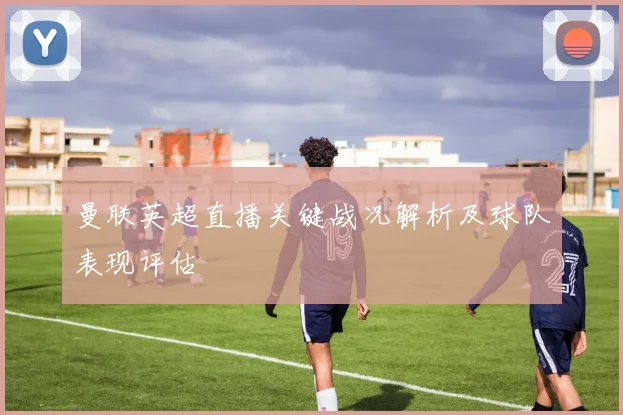 曼联英超直播关键战况解析及球队表现评估