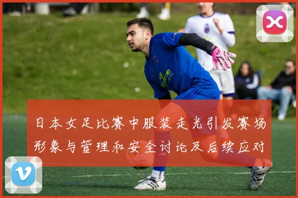 日本女足比赛中服装走光引发赛场形象与管理和安全讨论及后续应对