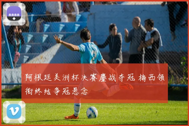 阿根廷美洲杯决赛鏖战夺冠 梅西领衔终结争冠悬念