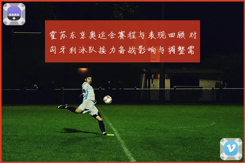 霍苏东京奥运会赛程与表现回顾 对匈牙利泳队接力备战影响与调整需求