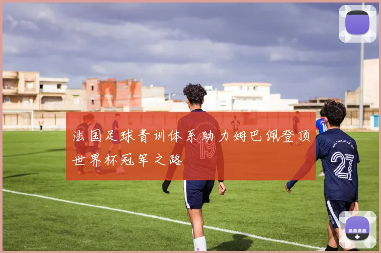 法国足球青训体系助力姆巴佩登顶世界杯冠军之路