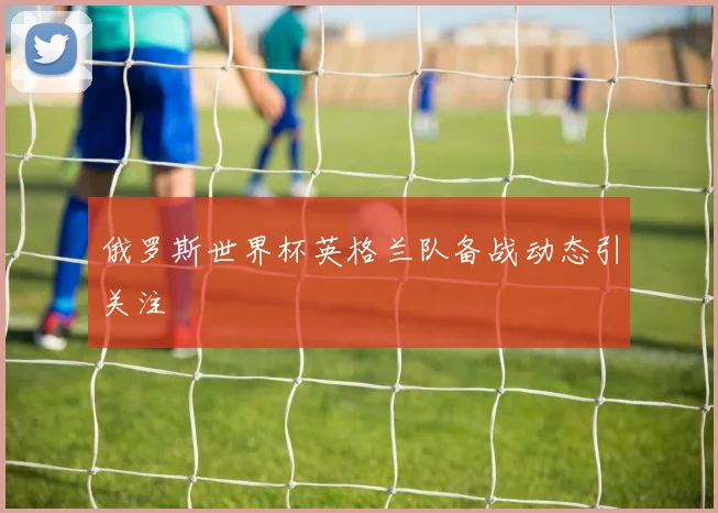 俄罗斯世界杯英格兰队备战动态引关注